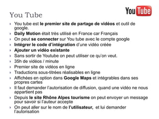 You Tube
   You tube est le premier site de partage de vidéos et outil de
    google.
   Daily Motion était très utilisé en France car Français
   On peut se connecter sur You tube avec le compte google
   Intégrer le code d’intégration d’une vidéo créée
   Ajouter un vidéo existante
   Sans sortir de Youtube on peut utiliser ce qu’on veut.
   35h de vidéos / minute
   Premier site de vidéos en ligne
   Traductions sous-titrées réalisables en ligne
   Affichées en option dans Google Maps et intégrables dans ses
    propres cartes
   Il faut demander l’autorisation de diffusion, quand une vidéo ne nous
    appartient pas
   Depuis le site Rhône Alpes tourisme on peut envoyer un message
    pour savoir si l’auteur accepte
   On peut aller sur le nom de l’utilisateur, et lui demander
    l’autorisation
 