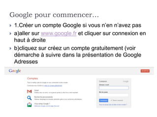 Google pour commencer…
   1.Créer un compte Google si vous n’en n’avez pas
   a)aller sur www.google.fr et cliquer sur connexion en
    haut à droite
   b)cliquez sur créez un compte gratuitement (voir
    démarche à suivre dans la présentation de Google
    Adresses
 