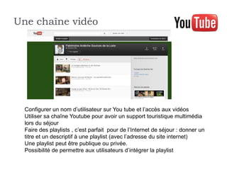 Une chaîne vidéo




  Configurer un nom d’utilisateur sur You tube et l’accès aux vidéos
  Utiliser sa chaîne Youtube pour avoir un support touristique multimédia
  lors du séjour
  Faire des playlists , c’est parfait pour de l’Internet de séjour : donner un
  titre et un descriptif à une playlist (avec l’adresse du site internet)
  Une playlist peut être publique ou privée.
  Possibilité de permettre aux utilisateurs d’intégrer la playlist
 