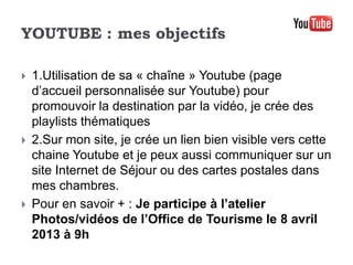 YOUTUBE : mes objectifs

   1.Utilisation de sa « chaîne » Youtube (page
    d’accueil personnalisée sur Youtube) pour
    promouvoir la destination par la vidéo, je crée des
    playlists thématiques
   2.Sur mon site, je crée un lien bien visible vers cette
    chaine Youtube et je peux aussi communiquer sur un
    site Internet de Séjour ou des cartes postales dans
    mes chambres.
   Pour en savoir + : Je participe à l’atelier
    Photos/vidéos de l’Office de Tourisme le 8 avril
    2013 à 9h
 