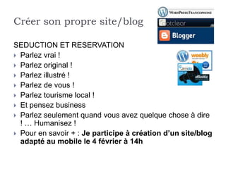 Créer son propre site/blog

SEDUCTION ET RESERVATION
 Parlez vrai !
 Parlez original !
 Parlez illustré !
 Parlez de vous !
 Parlez tourisme local !
 Et pensez business
 Parlez seulement quand vous avez quelque chose à dire
  ! … Humanisez !
 Pour en savoir + : Je participe à création d’un site/blog
  adapté au mobile le 4 février à 14h
 