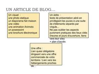 UN ARTICLE DE BLOG…
Un visuel :                           Un édito :
une photo statique                    texte de présentation aéré en
un diaporama fait maison              privilégiant les puces à une suite
une vidéo                             de d'éléments séparés par
une animation Animoto                 virgule...
un powerpoint                         Ne pas oublier les aspects
une brochure électronique             purement pratiques des lieux cités
                                      (heures et jours d'ouverture, liens
                                      vers leur site)
                                      + plan d’accès

                   Une offre :
                   Lien quasi obligatoire
                   dirigeant vers une offre
                   commerciale de votre
                   territoire / Lien vers les
                   hébergements proches
                   de…
 