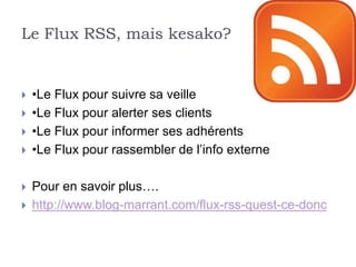 Le Flux RSS, mais kesako?


   •Le Flux pour suivre sa veille
   •Le Flux pour alerter ses clients
   •Le Flux pour informer ses adhérents
   •Le Flux pour rassembler de l’info externe

   Pour en savoir plus….
   http://www.blog-marrant.com/flux-rss-quest-ce-donc
 