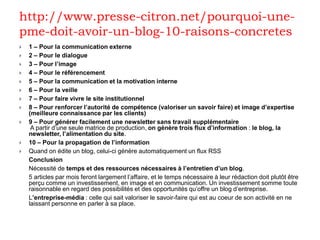 http://www.presse-citron.net/pourquoi-une-
pme-doit-avoir-un-blog-10-raisons-concretes
   1 – Pour la communication externe
   2 – Pour le dialogue
   3 – Pour l’image
   4 – Pour le référencement
   5 – Pour la communication et la motivation interne
   6 – Pour la veille
   7 – Pour faire vivre le site institutionnel
   8 – Pour renforcer l’autorité de compétence (valoriser un savoir faire) et image d’expertise
    (meilleure connaissance par les clients)
   9 – Pour générer facilement une newsletter sans travail supplémentaire
     A partir d’une seule matrice de production, on génère trois flux d’information : le blog, la
    newsletter, l’alimentation du site.
   10 – Pour la propagation de l’information
   Quand on édite un blog, celui-ci génère automatiquement un flux RSS
    Conclusion
    Nécessité de temps et des ressources nécessaires à l’entretien d’un blog.
    5 articles par mois feront largement l’affaire, et le temps nécessaire à leur rédaction doit plutôt être
    perçu comme un investissement, en image et en communication. Un investissement somme toute
    raisonnable en regard des possibilités et des opportunités qu’offre un blog d’entreprise.
    L’entreprise-média : celle qui sait valoriser le savoir-faire qui est au coeur de son activité en ne
    laissant personne en parler à sa place.
 