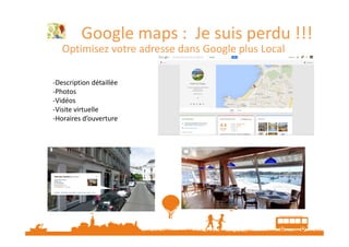 Google maps : Je suis perdu !!!
Optimisez votre adresse dans Google plus Local
-Description détaillée
-Photos
-Vidéos
-Visite virtuelle
-Horaires d’ouverture

 