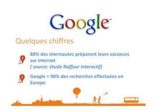 Quelques chiffres
80% des internautes préparent leurs vacances
sur internet
( source: étude Raffour Interactif)
Google = 90% des recherches effectuées en
Europe

 