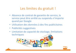 Les limites du gratuit !
• Absence de contrat de garantie de service, le
service peut être arrêté ou suspendu n'importe
quand par Google
• Utilisation des données à des fins publicitaires
• Publicités suggestives
• Limitation de capacité de stockage, limitations
techniques

 