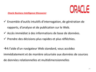 24
Oracle Business Intelligence Discoverer
 Ensemble d'outils intuitifs d'interrogation, de génération de
rapports, d'analyse et de publication sur le Web.
 Accès immédiat à des informations de base de données.
 Prendre des décisions plus rapides et plus réfléchies.
A l'aide d'un navigateur Web standard, vous accédez
immédiatement et de manière sécurisée aux données de sources
de données relationnelles et multidimensionnelles
 
