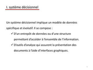 3
I. système décisionnel
Un système décisionnel implique un modèle de données
spécifique et évolutif. Il se compose :
 D’un entrepôt de données ou d’une structure
permettant d’accéder à l’ensemble de l’information.
 D’outils d’analyse qui assurent la présentation des
documents à l’aide d’interfaces graphiques.
 