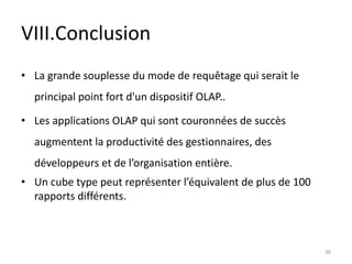 VIII.Conclusion
• La grande souplesse du mode de requêtage qui serait le
principal point fort d'un dispositif OLAP..
• Les applications OLAP qui sont couronnées de succès
augmentent la productivité des gestionnaires, des
développeurs et de l’organisation entière.
• Un cube type peut représenter l’équivalent de plus de 100
rapports différents.
36
 