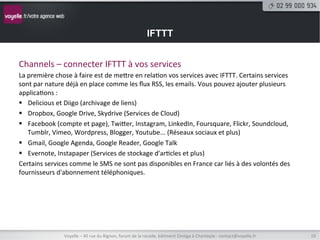 IFTTT


Channels	
  –	
  connecter	
  IFTTT	
  à	
  vos	
  services	
  
La	
  première	
  chose	
  à	
  faire	
  est	
  de	
  metre	
  en	
  rela8on	
  vos	
  services	
  avec	
  IFTTT.	
  Certains	
  services	
  
sont	
  par	
  nature	
  déjà	
  en	
  place	
  comme	
  les	
  ﬂux	
  RSS,	
  les	
  emails.	
  Vous	
  pouvez	
  ajouter	
  plusieurs	
  
applica8ons	
  :	
  
§  Delicious	
  et	
  Diigo	
  (archivage	
  de	
  liens)	
  
§  Dropbox,	
  Google	
  Drive,	
  Skydrive	
  (Services	
  de	
  Cloud)	
  
§  Facebook	
  (compte	
  et	
  page),	
  Twiter,	
  Instagram,	
  LinkedIn,	
  Foursquare,	
  Flickr,	
  Soundcloud,	
  
      Tumblr,	
  Vimeo,	
  Wordpress,	
  Blogger,	
  Youtube...	
  (Réseaux	
  sociaux	
  et	
  plus)	
  
§  Gmail,	
  Google	
  Agenda,	
  Google	
  Reader,	
  Google	
  Talk	
  
§  Evernote,	
  Instapaper	
  (Services	
  de	
  stockage	
  d'ar8cles	
  et	
  plus)	
  
Certains	
  services	
  comme	
  le	
  SMS	
  ne	
  sont	
  pas	
  disponibles	
  en	
  France	
  car	
  liés	
  à	
  des	
  volontés	
  des	
  
fournisseurs	
  d'abonnement	
  téléphoniques.	
  




                       Voyelle	
  –	
  40	
  rue	
  du	
  Bignon,	
  forum	
  de	
  la	
  rocade,	
  bâ8ment	
  Oméga	
  à	
  Chantepie	
  -­‐	
  contact@voyelle.fr	
     10	
  
 