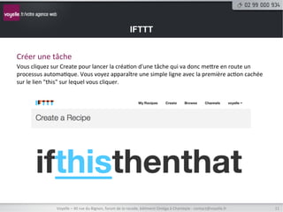 IFTTT


Créer	
  une	
  tâche	
  
Vous	
  cliquez	
  sur	
  Create	
  pour	
  lancer	
  la	
  créa8on	
  d'une	
  tâche	
  qui	
  va	
  donc	
  metre	
  en	
  route	
  un	
  
processus	
  automa8que.	
  Vous	
  voyez	
  apparaître	
  une	
  simple	
  ligne	
  avec	
  la	
  première	
  ac8on	
  cachée	
  
sur	
  le	
  lien	
  "this"	
  sur	
  lequel	
  vous	
  cliquer.	
  




                      Voyelle	
  –	
  40	
  rue	
  du	
  Bignon,	
  forum	
  de	
  la	
  rocade,	
  bâ8ment	
  Oméga	
  à	
  Chantepie	
  -­‐	
  contact@voyelle.fr	
     11	
  
 