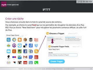 IFTTT


Créer	
  une	
  tâche	
  
Vous	
  choisissez	
  ensuite	
  dans	
  la	
  liste	
  le	
  canal	
  de	
  source	
  de	
  contenu.	
  
Par	
  exemple,	
  je	
  choisis	
  le	
  canal	
  Feed	
  qui	
  va	
  me	
  permetre	
  de	
  récupérer	
  les	
  données	
  d'un	
  ﬂux	
  
RSS.	
  Puis	
  je	
  choisis	
  "New	
  feed	
  item"	
  pour	
  récupérer	
  les	
  prochains	
  contenus	
  diﬀusé.	
  Je	
  colle	
  l'url	
  
du	
  Flux.	
  




                       Voyelle	
  –	
  40	
  rue	
  du	
  Bignon,	
  forum	
  de	
  la	
  rocade,	
  bâ8ment	
  Oméga	
  à	
  Chantepie	
  -­‐	
  contact@voyelle.fr	
     12	
  
 