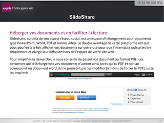 SlideShare


Héberger	
  vos	
  documents	
  et	
  en	
  faciliter	
  la	
  lecture	
  
Slideshare,	
  au-­‐delà	
  de	
  son	
  aspect	
  réseau	
  social,	
  est	
  un	
  espace	
  d'hébergement	
  pour	
  documents	
  
type	
  PowerPoint,	
  Word,	
  PDF	
  et	
  même	
  vidéo.	
  Le	
  double	
  avantage	
  de	
  cete	
  plateforme	
  est	
  que	
  
vous	
  pourrez	
  à	
  la	
  fois	
  aﬃcher	
  vos	
  documents	
  sur	
  votre	
  site	
  pour	
  que	
  l'internaute	
  puisse	
  les	
  lire	
  
simplement	
  et	
  élargir	
  leur	
  diﬀusion	
  hors	
  de	
  l'espace	
  de	
  votre	
  site	
  web.                                        	
  
	
  


Pour	
  simpliﬁer	
  la	
  démarche,	
  je	
  vous	
  conseille	
  de	
  passer	
  vos	
  document	
  au	
  format	
  PDF.	
  Les	
  
personnes	
  qui	
  téléchargeront	
  vos	
  documents	
  n’auront	
  ainsi	
  accès	
  qu’au	
  PDF	
  et	
  non	
  au	
  
powerpoint	
  ou	
  document	
  word,	
  ils	
  ne	
  pourront	
  pas	
  les	
  modiﬁer	
  (à	
  moins	
  de	
  forcer	
  le	
  PDF),	
  juste	
  
les	
  imprimer.	
  




                        Voyelle	
  –	
  40	
  rue	
  du	
  Bignon,	
  forum	
  de	
  la	
  rocade,	
  bâ8ment	
  Oméga	
  à	
  Chantepie	
  -­‐	
  contact@voyelle.fr	
     15	
  
 