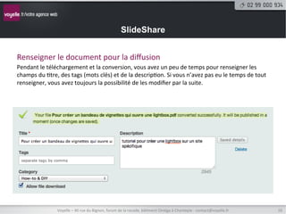 SlideShare


Renseigner	
  le	
  document	
  pour	
  la	
  diﬀusion	
  
Pendant	
  le	
  téléchargement	
  et	
  la	
  conversion,	
  vous	
  avez	
  un	
  peu	
  de	
  temps	
  pour	
  renseigner	
  les	
  
champs	
  du	
  8tre,	
  des	
  tags	
  (mots	
  clés)	
  et	
  de	
  la	
  descrip8on.	
  Si	
  vous	
  n’avez	
  pas	
  eu	
  le	
  temps	
  de	
  tout	
  
renseigner,	
  vous	
  avez	
  toujours	
  la	
  possibilité	
  de	
  les	
  modiﬁer	
  par	
  la	
  suite.	
  




                         Voyelle	
  –	
  40	
  rue	
  du	
  Bignon,	
  forum	
  de	
  la	
  rocade,	
  bâ8ment	
  Oméga	
  à	
  Chantepie	
  -­‐	
  contact@voyelle.fr	
     16	
  
 