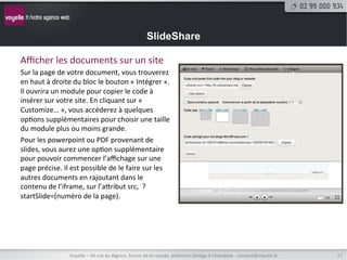 SlideShare

Aﬃcher	
  les	
  documents	
  sur	
  un	
  site	
  
Sur	
  la	
  page	
  de	
  votre	
  document,	
  vous	
  trouverez	
  
en	
  haut	
  à	
  droite	
  du	
  bloc	
  le	
  bouton	
  «	
  Intégrer	
  ».	
  
Il	
  ouvrira	
  un	
  module	
  pour	
  copier	
  le	
  code	
  à	
  
insérer	
  sur	
  votre	
  site.	
  En	
  cliquant	
  sur	
  «	
  
Customize…	
  »,	
  vous	
  accéderez	
  à	
  quelques	
  
op8ons	
  supplémentaires	
  pour	
  choisir	
  une	
  taille	
  
du	
  module	
  plus	
  ou	
  moins	
  grande.	
  
Pour	
  les	
  powerpoint	
  ou	
  PDF	
  provenant	
  de	
  
slides,	
  vous	
  aurez	
  une	
  op8on	
  supplémentaire	
  
pour	
  pouvoir	
  commencer	
  l’aﬃchage	
  sur	
  une	
  
page	
  précise.	
  Il	
  est	
  possible	
  de	
  le	
  faire	
  sur	
  les	
  
autres	
  documents	
  en	
  rajoutant	
  dans	
  le	
  
contenu	
  de	
  l’iframe,	
  sur	
  l’atribut	
  src,	
  	
  ?
startSlide=(numéro	
  de	
  la	
  page).	
  




                          Voyelle	
  –	
  40	
  rue	
  du	
  Bignon,	
  forum	
  de	
  la	
  rocade,	
  bâ8ment	
  Oméga	
  à	
  Chantepie	
  -­‐	
  contact@voyelle.fr	
     17	
  
 