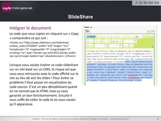 SlideShare

Intégrer	
  le	
  document	
  
Le	
  code	
  que	
  vous	
  copiez	
  en	
  cliquant	
  sur	
  «	
  Copy	
  
»	
  comprendra	
  ce	
  qui	
  suit	
  :	
  
<iframe	
  src="htp://www.slideshare.net/slideshow/
embed_code/13750497"	
  width="479"	
  height="511"	
  
frameborder="0"	
  marginwidth="0"	
  marginheight="0"	
  
scrolling="no"	
  style="border:1px	
  solid	
  #CCC;border-­‐width:
1px	
  1px	
  0;margin-­‐botom:5px"	
  allowfullscreen>	
  </iframe>	
  
	
  
Lorsque	
  vous	
  voulez	
  insérer	
  ce	
  code	
  slideshare	
  
sur	
  un	
  site	
  basé	
  sur	
  un	
  CMS,	
  le	
  risque	
  est	
  que	
  
vous	
  vous	
  retrouviez	
  avec	
  le	
  code	
  aﬃché	
  sur	
  le	
  
site	
  au	
  lieu	
  de	
  voir	
  les	
  slides	
  !	
  Pour	
  éviter	
  ce	
  
problème	
  il	
  faut	
  passer	
  en	
  visualisa8on	
  du	
  
code	
  source.	
  C’est	
  un	
  peu	
  déstabilisant	
  quand	
  
on	
  ne	
  connait	
  pas	
  le	
  HTML	
  mais	
  ça	
  vous	
  
garan8t	
  un	
  bon	
  fonc8onnement.	
  Ensuite	
  il	
  
vous	
  suﬃt	
  de	
  coller	
  le	
  code	
  là	
  où	
  vous	
  voulez	
  
qu’il	
  apparaisse.	
  
	
  
	
  
                          Voyelle	
  –	
  40	
  rue	
  du	
  Bignon,	
  forum	
  de	
  la	
  rocade,	
  bâ8ment	
  Oméga	
  à	
  Chantepie	
  -­‐	
  contact@voyelle.fr	
     18	
  
 