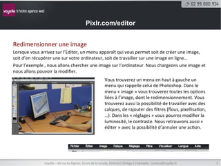 Pixlr.com/editor


Redimensionner	
  une	
  image	
  
Lorsque	
  vous	
  arrivez	
  sur	
  l’Editor,	
  un	
  menu	
  apparaît	
  qui	
  vous	
  permet	
  soit	
  de	
  créer	
  une	
  image,	
  
soit	
  d’en	
  récupérer	
  une	
  sur	
  votre	
  ordinateur,	
  soit	
  de	
  travailler	
  sur	
  une	
  image	
  en	
  ligne…	
  
Pour	
  l’exemple	
  ,	
  nous	
  allons	
  chercher	
  une	
  image	
  sur	
  l’ordinateur.	
  Nous	
  chargeons	
  une	
  image	
  et	
  
nous	
  allons	
  pouvoir	
  la	
  modiﬁer.	
  
	
                                                                 Vous	
  trouverez	
  un	
  menu	
  en	
  haut	
  à	
  gauche	
  un	
  
	
                                                                 menu	
  qui	
  rappelle	
  celui	
  de	
  Photoshop.	
  Dans	
  le	
  
	
                                                                 menu	
  «	
  image	
  »	
  vous	
  trouverez	
  toutes	
  les	
  op8ons	
  
	
                                                                 liées	
  à	
  l’image,	
  dont	
  le	
  redimensionnement.	
  Vous	
  
                                                                   trouverez	
  aussi	
  la	
  possibilité	
  de	
  travailler	
  avec	
  des	
  
	
                                                                 calques,	
  de	
  rajouter	
  des	
  ﬁltres	
  (ﬂous,	
  pixellisa8on,	
  
	
                                                                 …).	
  Dans	
  les	
  «	
  réglages	
  »	
  vous	
  pourrez	
  modiﬁer	
  la	
  
	
                                                                 luminosité,	
  le	
  contraste.	
  Nous	
  retrouvons	
  aussi	
  «	
  
	
                                                                 éditer	
  »	
  avec	
  la	
  possibilité	
  d’annuler	
  une	
  ac8on.	
  




                       Voyelle	
  –	
  40	
  rue	
  du	
  Bignon,	
  forum	
  de	
  la	
  rocade,	
  bâ8ment	
  Oméga	
  à	
  Chantepie	
  -­‐	
  contact@voyelle.fr	
     3	
  
 