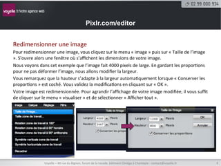 Pixlr.com/editor


Redimensionner	
  une	
  image	
  
Pour	
  redimensionner	
  une	
  image,	
  vous	
  cliquez	
  sur	
  le	
  menu	
  «	
  image	
  »	
  puis	
  sur	
  «	
  Taille	
  de	
  l’image	
  
».	
  S’ouvre	
  alors	
  une	
  fenêtre	
  où	
  s’aﬃchent	
  les	
  dimensions	
  de	
  votre	
  image.	
  
Nous	
  voyons	
  dans	
  cet	
  exemple	
  que	
  l’image	
  fait	
  4000	
  pixels	
  de	
  large.	
  En	
  gardant	
  les	
  propor8ons	
  
pour	
  ne	
  pas	
  déformer	
  l’image,	
  nous	
  allons	
  modiﬁer	
  la	
  largeur.	
  
Vous	
  remarquez	
  que	
  la	
  hauteur	
  s’adapte	
  à	
  la	
  largeur	
  automa8quement	
  lorsque	
  «	
  Conserver	
  les	
  
propor8ons	
  »	
  est	
  coché.	
  Vous	
  validez	
  la	
  modiﬁca8ons	
  en	
  cliquant	
  sur	
  «	
  OK	
  ».	
  
Votre	
  image	
  est	
  redimensionnée.	
  Pour	
  agrandir	
  l’aﬃchage	
  de	
  votre	
  image	
  modiﬁée,	
  il	
  vous	
  suﬃt	
  
de	
  cliquer	
  sur	
  le	
  menu	
  «	
  visualiser	
  »	
  et	
  de	
  sélec8onner	
  «	
  Aﬃcher	
  tout	
  ».	
  




                       Voyelle	
  –	
  40	
  rue	
  du	
  Bignon,	
  forum	
  de	
  la	
  rocade,	
  bâ8ment	
  Oméga	
  à	
  Chantepie	
  -­‐	
  contact@voyelle.fr	
     4	
  
 