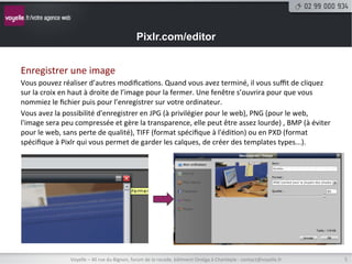 Pixlr.com/editor


Enregistrer	
  une	
  image	
  
Vous	
  pouvez	
  réaliser	
  d’autres	
  modiﬁca8ons.	
  Quand	
  vous	
  avez	
  terminé,	
  il	
  vous	
  suﬃt	
  de	
  cliquez	
  
sur	
  la	
  croix	
  en	
  haut	
  à	
  droite	
  de	
  l’image	
  pour	
  la	
  fermer.	
  Une	
  fenêtre	
  s’ouvrira	
  pour	
  que	
  vous	
  
nommiez	
  le	
  ﬁchier	
  puis	
  pour	
  l’enregistrer	
  sur	
  votre	
  ordinateur.	
  
Vous	
  avez	
  la	
  possibilité	
  d'enregistrer	
  en	
  JPG	
  (à	
  privilégier	
  pour	
  le	
  web),	
  PNG	
  (pour	
  le	
  web,	
  
l'image	
  sera	
  peu	
  compressée	
  et	
  gère	
  la	
  transparence,	
  elle	
  peut	
  être	
  assez	
  lourde)	
  ,	
  BMP	
  (à	
  éviter	
  
pour	
  le	
  web,	
  sans	
  perte	
  de	
  qualité),	
  TIFF	
  (format	
  spéciﬁque	
  à	
  l'édi8on)	
  ou	
  en	
  PXD	
  (format	
  
spéciﬁque	
  à	
  Pixlr	
  qui	
  vous	
  permet	
  de	
  garder	
  les	
  calques,	
  de	
  créer	
  des	
  templates	
  types...).	
  




                       Voyelle	
  –	
  40	
  rue	
  du	
  Bignon,	
  forum	
  de	
  la	
  rocade,	
  bâ8ment	
  Oméga	
  à	
  Chantepie	
  -­‐	
  contact@voyelle.fr	
     5	
  
 