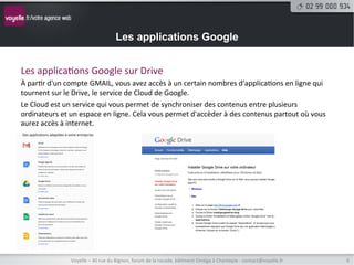 Les applications Google


Les	
  applica8ons	
  Google	
  sur	
  Drive	
  
À	
  par8r	
  d'un	
  compte	
  GMAIL,	
  vous	
  avez	
  accès	
  à	
  un	
  certain	
  nombres	
  d'applica8ons	
  en	
  ligne	
  qui	
  
tournent	
  sur	
  le	
  Drive,	
  le	
  service	
  de	
  Cloud	
  de	
  Google.	
  
Le	
  Cloud	
  est	
  un	
  service	
  qui	
  vous	
  permet	
  de	
  synchroniser	
  des	
  contenus	
  entre	
  plusieurs	
  
ordinateurs	
  et	
  un	
  espace	
  en	
  ligne.	
  Cela	
  vous	
  permet	
  d'accèder	
  à	
  des	
  contenus	
  partout	
  où	
  vous	
  
aurez	
  accès	
  à	
  internet.	
  




                       Voyelle	
  –	
  40	
  rue	
  du	
  Bignon,	
  forum	
  de	
  la	
  rocade,	
  bâ8ment	
  Oméga	
  à	
  Chantepie	
  -­‐	
  contact@voyelle.fr	
     6	
  
 