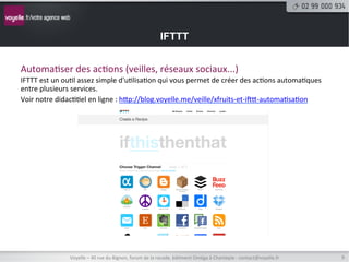 IFTTT


Automa8ser	
  des	
  ac8ons	
  (veilles,	
  réseaux	
  sociaux...)	
  
IFTTT	
  est	
  un	
  ou8l	
  assez	
  simple	
  d'u8lisa8on	
  qui	
  vous	
  permet	
  de	
  créer	
  des	
  ac8ons	
  automa8ques	
  
entre	
  plusieurs	
  services.	
  
Voir	
  notre	
  didac88el	
  en	
  ligne	
  :	
  htp://blog.voyelle.me/veille/xfruits-­‐et-­‐iwt-­‐automa8sa8on	
  




                      Voyelle	
  –	
  40	
  rue	
  du	
  Bignon,	
  forum	
  de	
  la	
  rocade,	
  bâ8ment	
  Oméga	
  à	
  Chantepie	
  -­‐	
  contact@voyelle.fr	
     9	
  
 
