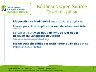 Réponses Open Source
                                                         Cas d'utilisation

  •     Diagnostics de biodiversité des exploitations agricoles
  •     Mise en place d'une application web de saisie contrôlée
        démo vidéo

  •     Lancement d'un Atlas des papillons de jour et des
        libellules du Languedoc-Roussillon
        http://atlas.libellules-et-papillons-lr.org/

  •     Diagnostics simplifiés des exploitations viticoles par les
        exploitants eux-mêmes




                                                                                    11/15
LES OUTILS OPEN SOURCE AU SERVICE DE LA CONSERVATION DE LA NATURE
Yoann Perrot, CEN L-R – VisionGÉOMATIQUE 2012 – 17/18 octobre 2012 – Saquenay, Qc
 