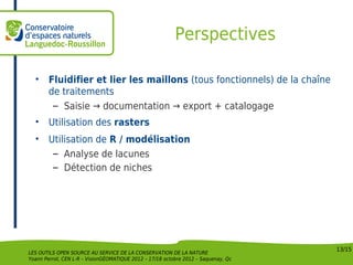 Perspectives

  •     Fluidifier et lier les maillons (tous fonctionnels) de la chaîne
        de traitements
         – Saisie → documentation → export + catalogage
  •     Utilisation des rasters
  •     Utilisation de R / modélisation
         – Analyse de lacunes
         – Détection de niches




                                                                                    13/15
LES OUTILS OPEN SOURCE AU SERVICE DE LA CONSERVATION DE LA NATURE
Yoann Perrot, CEN L-R – VisionGÉOMATIQUE 2012 – 17/18 octobre 2012 – Saquenay, Qc
 