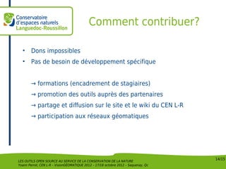 Comment contribuer?

  •     Dons impossibles
  •     Pas de besoin de développement spécifique


        → formations (encadrement de stagiaires)
        → promotion des outils auprès des partenaires
        → partage et diffusion sur le site et le wiki du CEN L-R
        → participation aux réseaux géomatiques




                                                                                    14/15
LES OUTILS OPEN SOURCE AU SERVICE DE LA CONSERVATION DE LA NATURE
Yoann Perrot, CEN L-R – VisionGÉOMATIQUE 2012 – 17/18 octobre 2012 – Saquenay, Qc
 