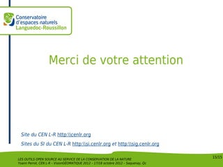 Merci de votre attention




 Site du CEN L-R http:cenlr.org
 Sites du SI du CEN L-R http:si.cenlr.org et http:sig.cenlr.org

                                                                                    15/15
LES OUTILS OPEN SOURCE AU SERVICE DE LA CONSERVATION DE LA NATURE
Yoann Perrot, CEN L-R – VisionGÉOMATIQUE 2012 – 17/18 octobre 2012 – Saquenay, Qc
 