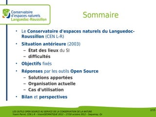 Sommaire
  •     Le Conservatoire d'espaces naturels du Languedoc-
        Roussillon (CEN L-R)
  •     Situation antérieure (2003)
         – État des lieux du SI
         – difficultés
  •     Objectifs fixés
  •     Réponses par les outils Open Source
         – Solutions apportées
         – Organisation actuelle
         – Cas d'utilisation
  •     Bilan et perspectives

                                                                                    2/15
LES OUTILS OPEN SOURCE AU SERVICE DE LA CONSERVATION DE LA NATURE
Yoann Perrot, CEN L-R – VisionGÉOMATIQUE 2012 – 17/18 octobre 2012 – Saquenay, Qc
 