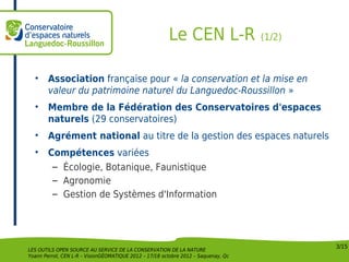 Le CEN L-R                  (1/2)



  •     Association française pour « la conservation et la mise en
        valeur du patrimoine naturel du Languedoc-Roussillon »
  •     Membre de la Fédération des Conservatoires d'espaces
        naturels (29 conservatoires)
  •     Agrément national au titre de la gestion des espaces naturels
  •     Compétences variées
         – Écologie, Botanique, Faunistique
         – Agronomie
         – Gestion de Systèmes d'Information




                                                                                            3/15
LES OUTILS OPEN SOURCE AU SERVICE DE LA CONSERVATION DE LA NATURE
Yoann Perrot, CEN L-R – VisionGÉOMATIQUE 2012 – 17/18 octobre 2012 – Saquenay, Qc
 