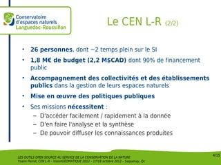 Le CEN L-R                  (2/2)



  •     26 personnes, dont ~2 temps plein sur le SI
  •     1,8 M€ de budget (2,2 M$CAD) dont 90% de financement
        public
  •     Accompagnement des collectivités et des établissements
        publics dans la gestion de leurs espaces naturels
  •     Mise en œuvre des politiques publiques
  •     Ses missions nécessitent :
         – D'accéder facilement / rapidement à la donnée
         – D'en faire l'analyse et la synthèse
         – De pouvoir diffuser les connaissances produites


                                                                                            4/15
LES OUTILS OPEN SOURCE AU SERVICE DE LA CONSERVATION DE LA NATURE
Yoann Perrot, CEN L-R – VisionGÉOMATIQUE 2012 – 17/18 octobre 2012 – Saquenay, Qc
 