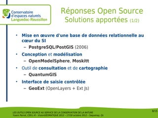 Réponses Open Source
                                              Solutions apportées (1/2)

  •     Mise en œuvre d'une base de données relationnelle au
        cœur du SI
         – PostgreSQL/PostGIS (2006)
  •     Conception et modélisation
         – OpenModelSphere, Moskitt
  •     Outil de consultation et de cartographie
         – QuantumGIS
  •     Interface de saisie contrôlée
         – GeoExt (OpenLayers + Ext Js)




                                                                                    8/15
LES OUTILS OPEN SOURCE AU SERVICE DE LA CONSERVATION DE LA NATURE
Yoann Perrot, CEN L-R – VisionGÉOMATIQUE 2012 – 17/18 octobre 2012 – Saquenay, Qc
 