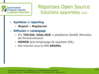 Réponses Open Source
                                              Solutions apportées (2/2)

  •     Synthèse et reporting
         – iReport + MapServer
  •     Diffusion et catalogage
         – ETL TOS/SDI, GDAL/OGR → plateforme GéoIDE (Ministère
           de l'Environnement)
         – MDWEB (pré-remplissage de squelette XML)
         – Site Internet sous le CMS DRUPAL




                                                                                    9/15
LES OUTILS OPEN SOURCE AU SERVICE DE LA CONSERVATION DE LA NATURE
Yoann Perrot, CEN L-R – VisionGÉOMATIQUE 2012 – 17/18 octobre 2012 – Saquenay, Qc
 
