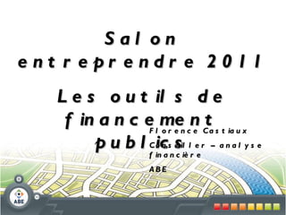 Salon entreprendre 2011 Les outils de financement publics Florence Castiaux Conseiller – analyse financière ABE 