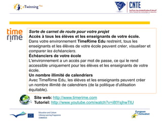 Sorte de carnet de route pour votre projet
Accès à tous les élèves et les enseignants de votre école.
Dans votre environnement TimeRime Edu restreint, tous les
enseignants et les élèves de votre école peuvent créer, visualiser et
comparer les échéanciers.
Échéanciers de votre école
L'environnement a un accès par mot de passe, ce qui le rend
accessible uniquement pour les élèves et les enseignants de votre
école.
Un nombre illimité de calendriers
Avec TimeRime Edu, les élèves et les enseignants peuvent créer
un nombre illimité de calendriers (de la politique d'utilisation
équitable).
Site web: http://www.timerime.com
Tutoriel: http://www.youtube.com/watch?v=i8tYsjhwTlU
 