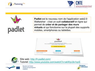 Padlet est le nouveau nom de l'application web2.0
Wallwisher : c'est un outil collaboratif en ligne qui
permet de créer et de partager des murs
virtuels et qui fonctionne sur la plupart des supports
mobiles, smartphones ou tablettes.
Site web: http://fr.padlet.com/
Tutoriel: http://www.youtube.com/watch?v=akWyL8o1qcE
 