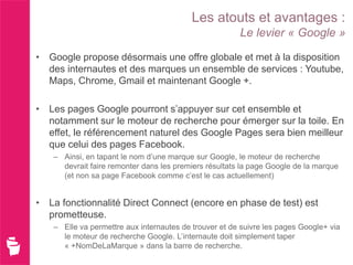 Les atouts et avantages :
                                                        Le levier « Google »

• Google propose désormais une offre globale et met à la disposition
  des internautes et des marques un ensemble de services : Youtube,
  Maps, Chrome, Gmail et maintenant Google +.

• Les pages Google pourront s’appuyer sur cet ensemble et
  notamment sur le moteur de recherche pour émerger sur la toile. En
  effet, le référencement naturel des Google Pages sera bien meilleur
  que celui des pages Facebook.
    – Ainsi, en tapant le nom d’une marque sur Google, le moteur de recherche
      devrait faire remonter dans les premiers résultats la page Google de la marque
      (et non sa page Facebook comme c’est le cas actuellement)


• La fonctionnalité Direct Connect (encore en phase de test) est
  prometteuse.
    – Elle va permettre aux internautes de trouver et de suivre les pages Google+ via
      le moteur de recherche Google. L’internaute doit simplement taper
      « +NomDeLaMarque » dans la barre de recherche.
 