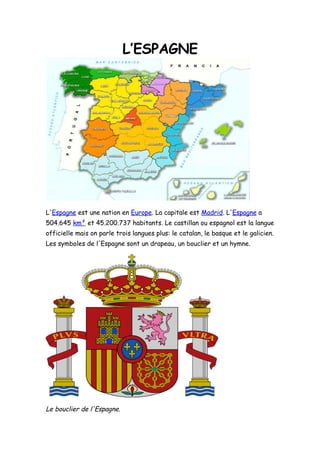 L’ESPAGNE




L'Espagne est une nation en Europe. La capitale est Madrid. L'Espagne a
504.645 km² et 45.200.737 habitants. Le castillan ou espagnol est la langue
officielle mais on parle trois langues plus: le catalan, le basque et le galicien.
Les symboles de l'Espagne sont un drapeau, un bouclier et un hymne.




Le bouclier de l'Espagne.
 