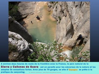 A environ deux heures de route de la frontière avec la France, le parc naturel de la
Sierra y Cañones de Guara est un paradis pour les amoureux de la nature et les
adeptes de sensations fortes. Avec plus de 70 gorges, ce site d’ Espagne  se prête à la
pratique du canyoning. ©  Roberto Lumbreras - www.flickr.com/photos/rover0/
 