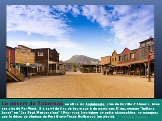 Le désert de Tabernas se situe en Andalousie, près de la ville d’Almería. Avec
ses airs de Far West, il a servi de lieu de tournage à de nombreux films, comme "Indiana
Jones" ou "Les Sept Mercenaires" ! Pour vous imprégner de cette atmosphère, ne manquez
pas le décor de cinéma de Fort Bravo-Texas Hollywood (en photo). ©  Fotomicar - Fotolia.com
 