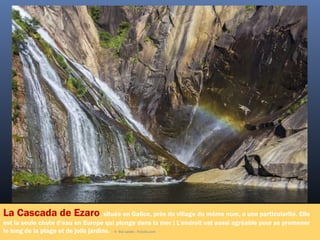 La Cascada de Ezaro, située en Galice, près du village du même nom, a une particularité. Elle
est la seule chute d’eau en Europe qui plonge dans la mer ! L'endroit est aussi agréable pour se promener
le long de la plage et de jolis jardins. ©  Roi sande - Fotolia.com
 