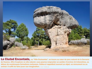 La Ciudad Encantada, ou "Ville Enchantée", se trouve au cœur du parc naturel de la Serranía
de Cuenca. Afin d’explorer ce site naturel, vous pourrez emprunter un sentier d’environ 2,5 kilomètres, au
détour de nombreuses formations rocheuses. Celles-ci rappellent souvent un objet, un monument ou un
animal. Il suffit de faire jouer son imagination.©  ALCE - Fotolia.com
 