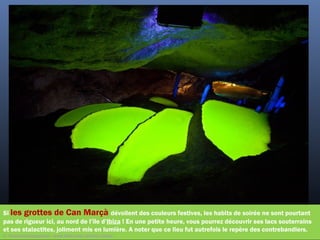 Si les grottes de Can Marçà dévoilent des couleurs festives, les habits de soirée ne sont pourtant
pas de rigueur ici, au nord de l’île d’Ibiza ! En une petite heure, vous pourrez découvrir ses lacs souterrains
et ses stalactites, joliment mis en lumière. A noter que ce lieu fut autrefois le repère des contrebandiers.
©  PeacockArmageddon - www.flickr.com/photos/harby/
 