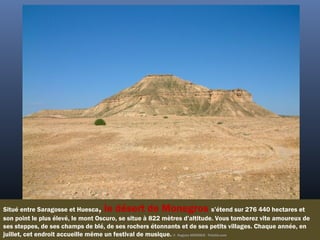 Situé entre Saragosse et Huesca, le désert de Monegros s’étend sur 276 440 hectares et
son point le plus élevé, le mont Oscuro, se situe à 822 mètres d’altitude. Vous tomberez vite amoureux de
ses steppes, de ses champs de blé, de ses rochers étonnants et de ses petits villages. Chaque année, en
juillet, cet endroit accueille même un festival de musique. ©  Hugues ARGENCE - Fotolia.com
 