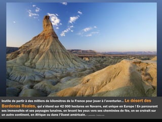 Inutile de partir à des milliers de kilomètres de la France pour jouer à l’aventurier… Le désert des
Bardenas Reales, qui s’étend sur 42 000 hectares en Navarre, est unique en Europe ! En parcourant
ses immensités et ses paysages lunaires, en levant les yeux vers ses cheminées de fée, on se croirait sur
un autre continent, en Afrique ou dans l’Ouest américain.©  pedrosala - Fotolia.com
 
