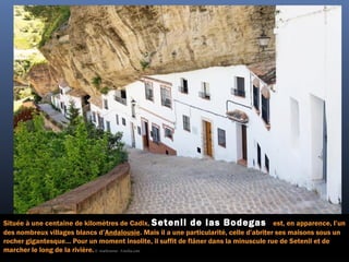 Située à une centaine de kilomètres de Cadix, Setenil de las Bodegas est, en apparence, l’un
des nombreux villages blancs d’Andalousie. Mais il a une particularité, celle d’abriter ses maisons sous un
rocher gigantesque… Pour un moment insolite, il suffit de flâner dans la minuscule rue de Setenil et de
marcher le long de la rivière.©  starbourne - Fotolia.com
 