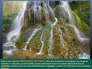 Dans le parc naturel du Monasterio de Piedra, situé dans la province de Saragosse, on voyage de
cascades en cascades, on tend l’oreille au doux murmure de l’eau et on repose notre esprit dans de
magnifiques jardins. C’est une visite rafraîchissante en Espagne, à inclure sur l’itinéraire de vos prochaines
vacances.©  pedrosala - Fotolia.com
 