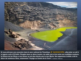Si vous prévoyez une excursion dans le parc national de Timanfaya, à Lanzarote, allez jeter un œil à
la lagune verte d’El Golfo. Plongée dans un décor lunaire, de sable noir et de roche aux multiples couleurs,
la Charco de los Clicos a une teneur en sel plus élevée que la mer Morte. Son apparence irréelle a été le
décor de nombreux films, notamment "Voyage au Centre de la Terre". ©  Dyabluses - Fotolia.com
 